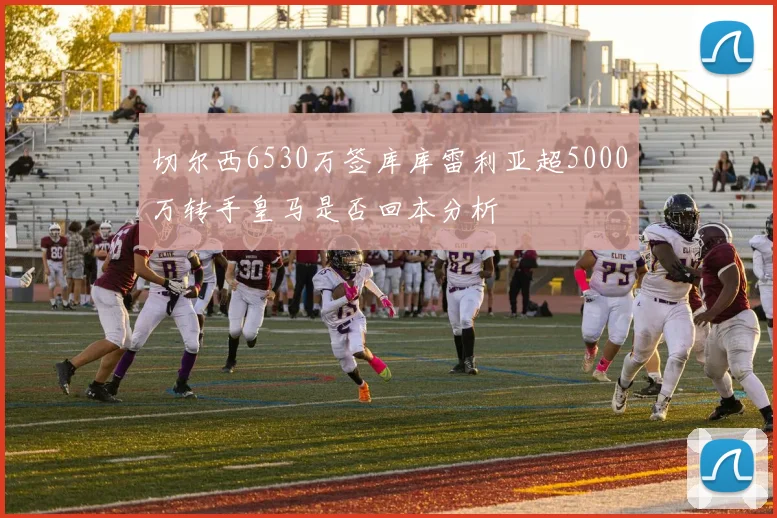 切尔西6530万签库库雷利亚超5000万转手皇马是否回本分析
