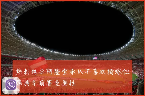 热刺绝杀阿隆索承认不喜欢输球但强调季前赛重要性