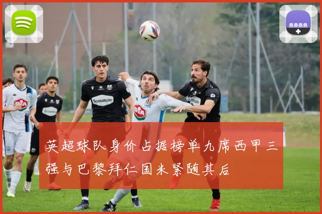 英超球队身价占据榜单九席西甲三强与巴黎拜仁国米紧随其后