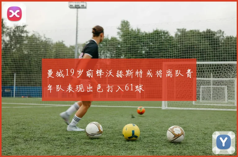 曼城19岁前锋沃赫斯特或将离队青年队表现出色打入61球