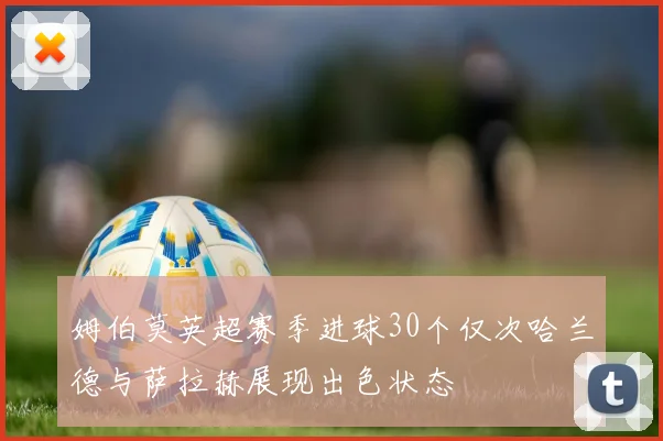 姆伯莫英超赛季进球30个仅次哈兰德与萨拉赫展现出色状态