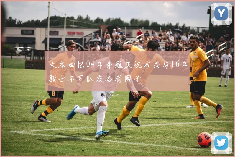 大本回忆04年夺冠庆祝方式与16年骑士不同队友各有圈子