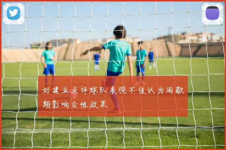 刘建业点评球队表现不佳认为间歇期影响合练效果