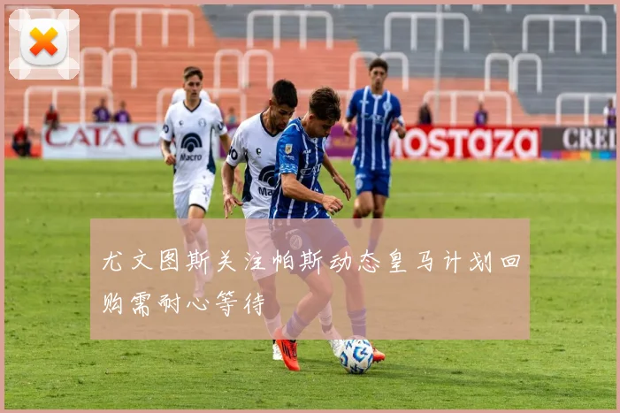 尤文图斯关注帕斯动态皇马计划回购需耐心等待