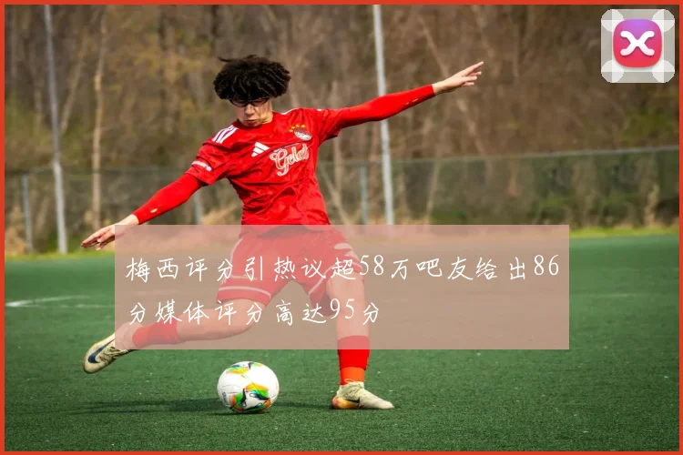 梅西评分引热议超58万吧友给出86分媒体评分高达95分