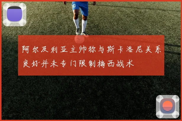 阿尔及利亚主帅称与斯卡洛尼关系良好并未专门限制梅西战术