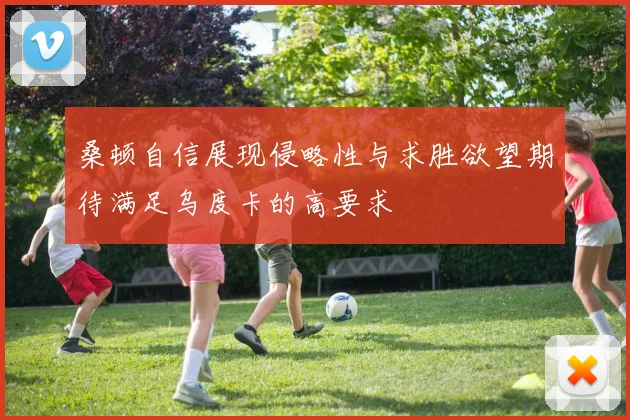 桑顿自信展现侵略性与求胜欲望期待满足乌度卡的高要求