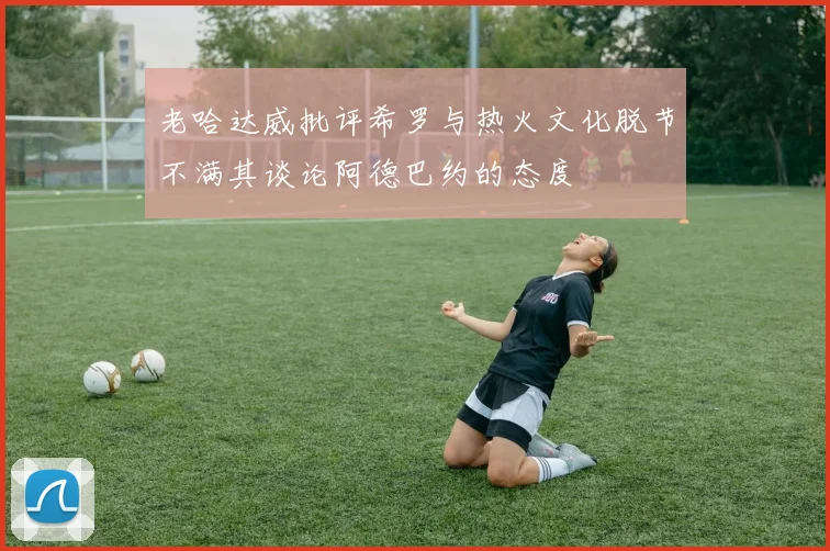 老哈达威批评希罗与热火文化脱节不满其谈论阿德巴约的态度