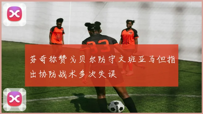 芬奇称赞戈贝尔防守文班亚马但指出协防战术多次失误