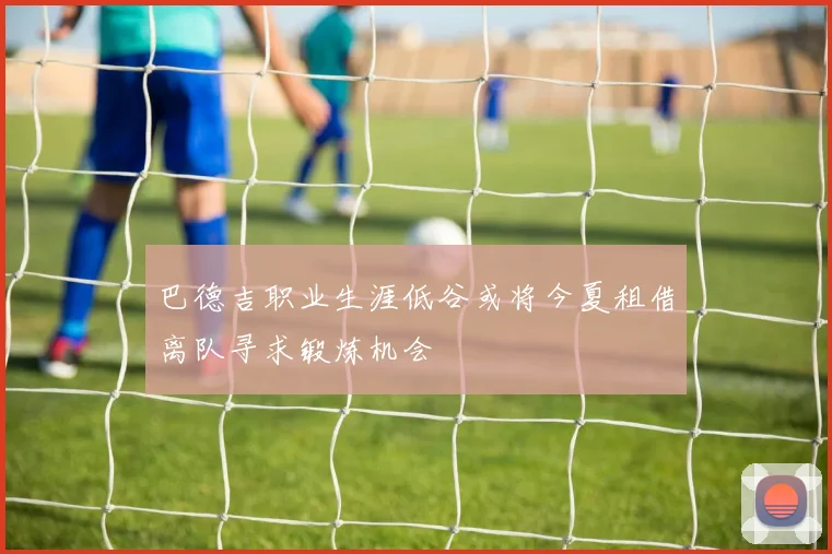 巴德吉职业生涯低谷或将今夏租借离队寻求锻炼机会