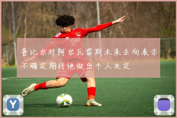 普比尔对阿尔瓦雷斯未来去向表示不确定期待他做出个人决定