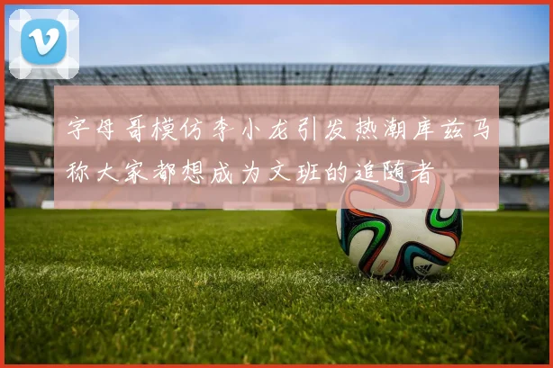 字母哥模仿李小龙引发热潮库兹马称大家都想成为文班的追随者