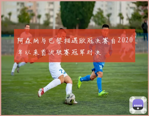 阿森纳与巴黎相遇欧冠决赛自2020年以来首次联赛冠军对决