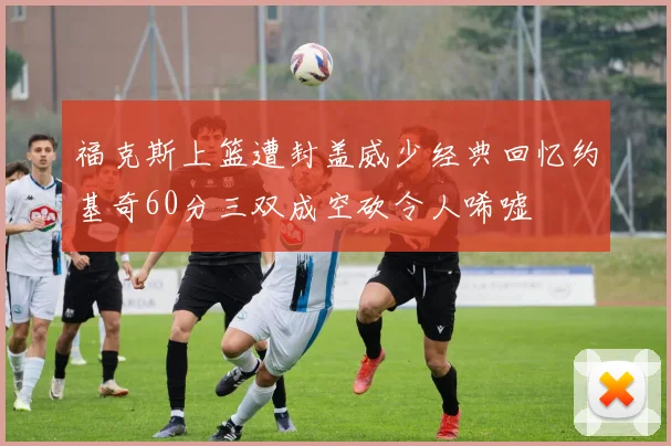 福克斯上篮遭封盖威少经典回忆约基奇60分三双成空砍令人唏嘘