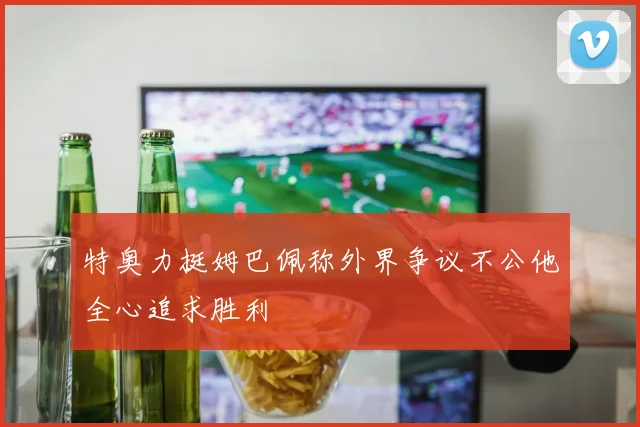特奥力挺姆巴佩称外界争议不公他全心追求胜利