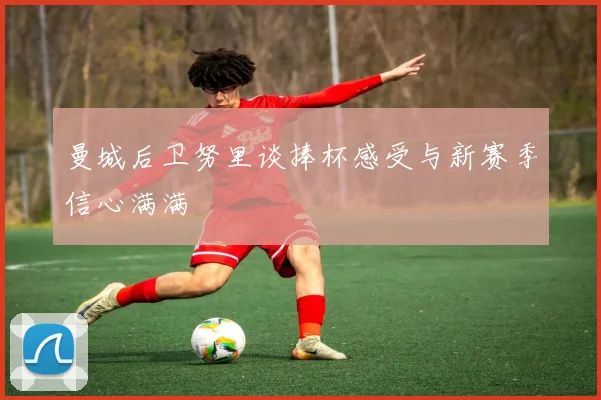 曼城后卫努里谈捧杯感受与新赛季信心满满