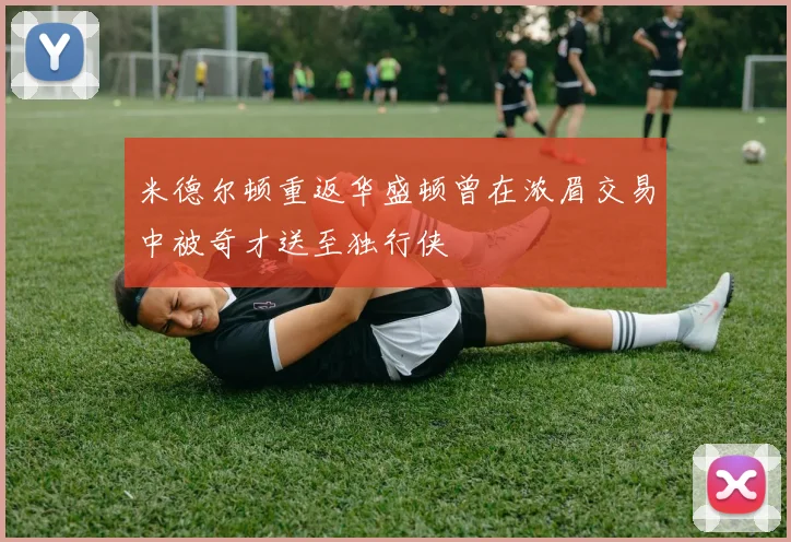 米德尔顿重返华盛顿曾在浓眉交易中被奇才送至独行侠