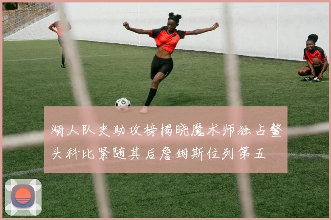 湖人队史助攻榜揭晓魔术师独占鳌头科比紧随其后詹姆斯位列第五