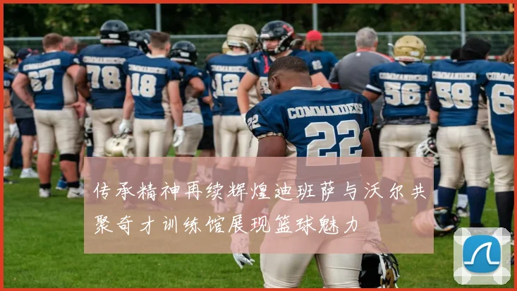 传承精神再续辉煌迪班萨与沃尔共聚奇才训练馆展现篮球魅力