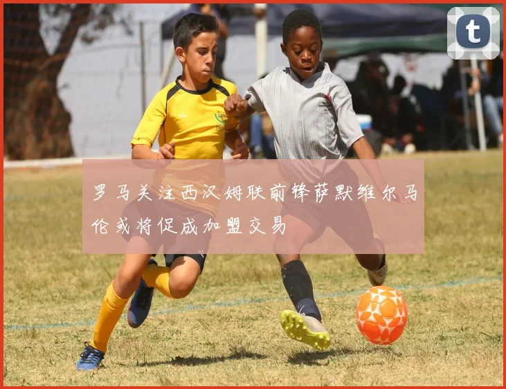 罗马关注西汉姆联前锋萨默维尔马伦或将促成加盟交易