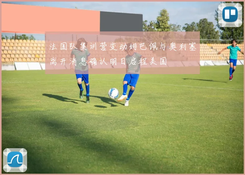 法国队集训营变动姆巴佩与奥利塞离开消息确认明日启程美国