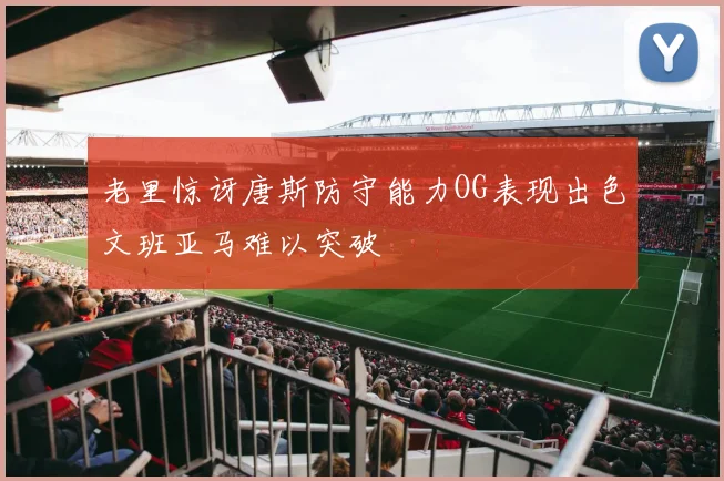 老里惊讶唐斯防守能力OG表现出色文班亚马难以突破