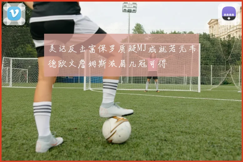 美记反击富保罗质疑MJ成就若无韦德欧文詹姆斯浓眉几冠可得