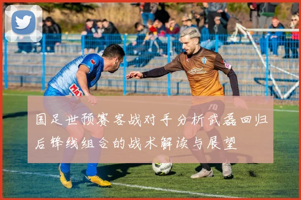 国足世预赛客战对手分析武磊回归后锋线组合的战术解读与展望